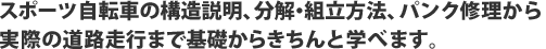 スポーツ自転車の構造説明、分解・組立方法、パンク修理から実際の道路走行まで基礎からきちんと学べます。