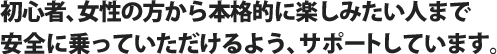 初心者、女性の方から本格的に楽しみたい人まで安全に乗っていただけるよう、サポートしています。